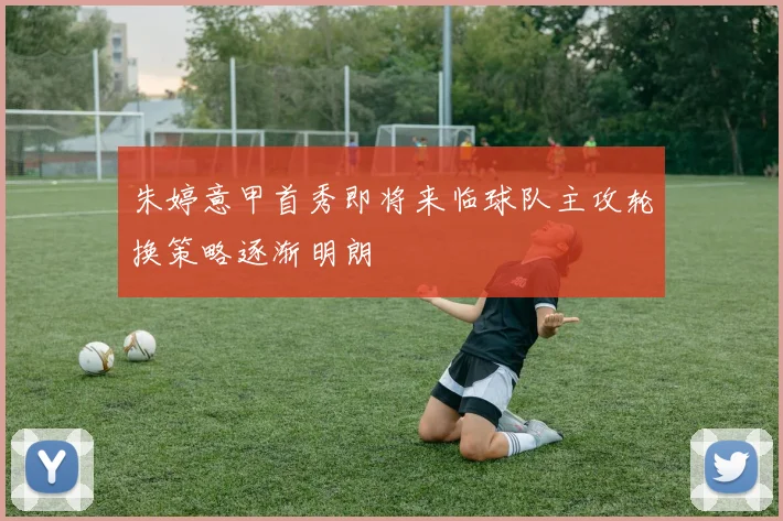 朱婷意甲首秀即将来临球队主攻轮换策略逐渐明朗