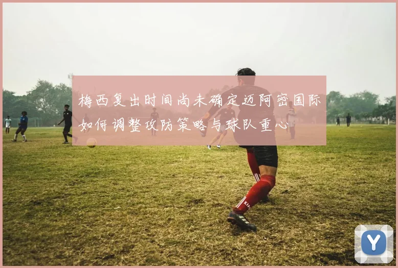 梅西复出时间尚未确定迈阿密国际如何调整攻防策略与球队重心