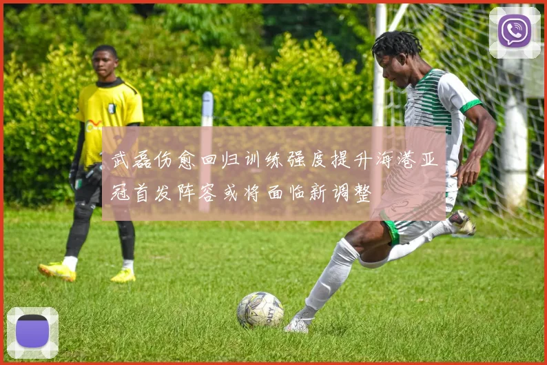 武磊伤愈回归训练强度提升海港亚冠首发阵容或将面临新调整