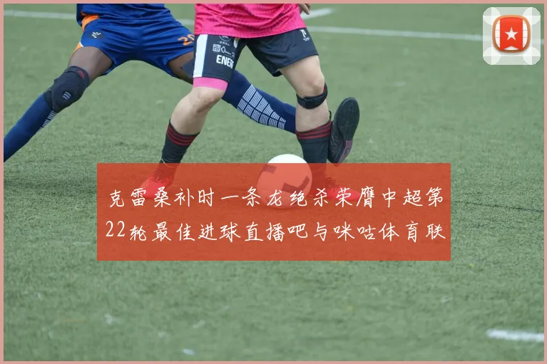 克雷桑补时一条龙绝杀荣膺中超第22轮最佳进球直播吧与咪咕体育联合评选