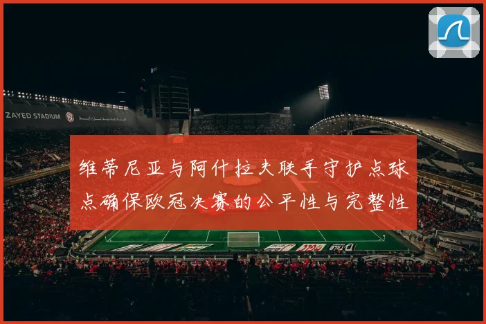 维蒂尼亚与阿什拉夫联手守护点球点确保欧冠决赛的公平性与完整性