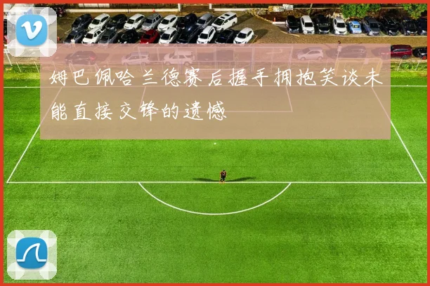 姆巴佩哈兰德赛后握手拥抱笑谈未能直接交锋的遗憾