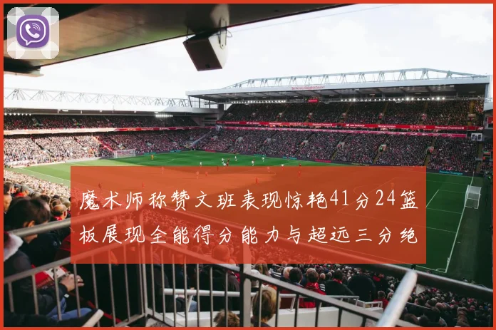 魔术师称赞文班表现惊艳41分24篮板展现全能得分能力与超远三分绝技