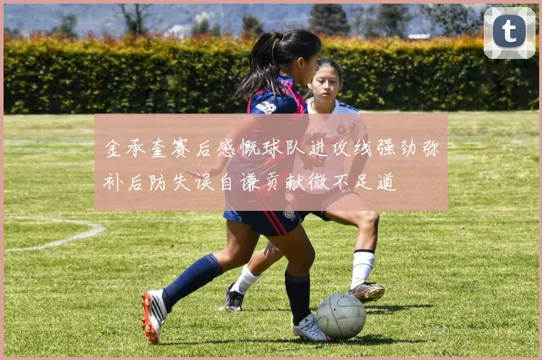 金承奎赛后感慨球队进攻线强劲弥补后防失误自谦贡献微不足道
