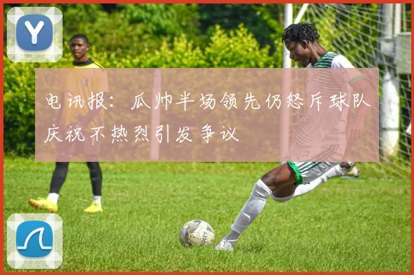 电讯报：瓜帅半场领先仍怒斥球队庆祝不热烈引发争议