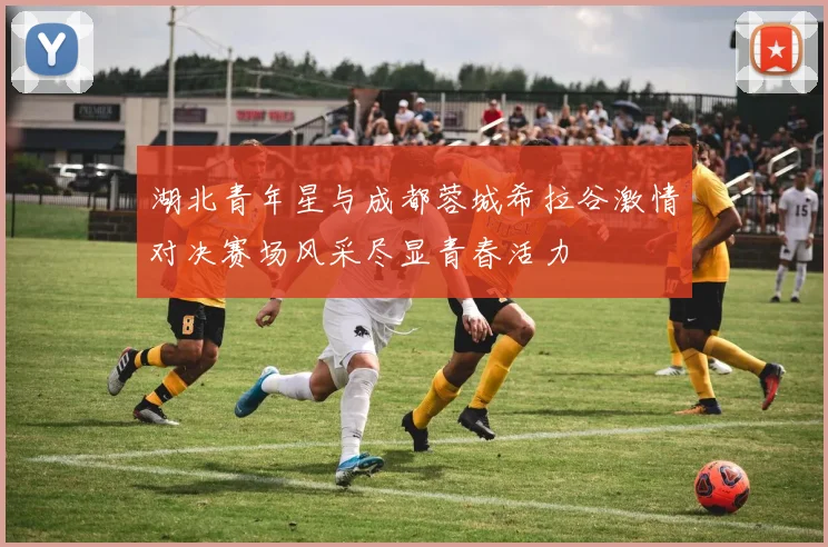 湖北青年星与成都蓉城希拉谷激情对决赛场风采尽显青春活力