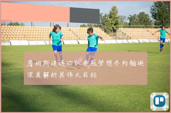 詹姆斯追逐四队夺冠梦想乔约翰逊深度解析其伟大目标