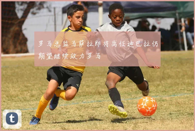 罗马总监马萨拉即将离任迪巴拉仍期望继续效力罗马