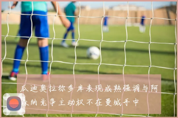 瓜迪奥拉称多库表现成熟强调与阿森纳竞争主动权不在曼城手中