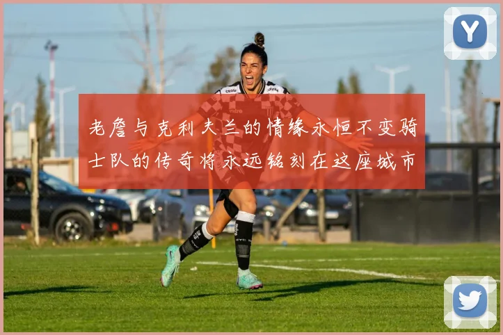 老詹与克利夫兰的情缘永恒不变骑士队的传奇将永远铭刻在这座城市