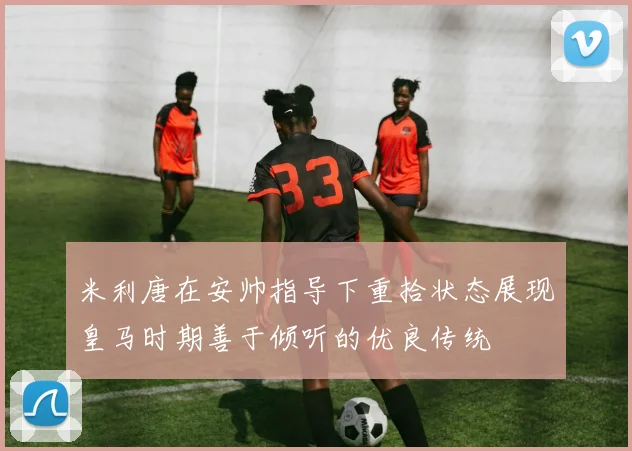 米利唐在安帅指导下重拾状态展现皇马时期善于倾听的优良传统