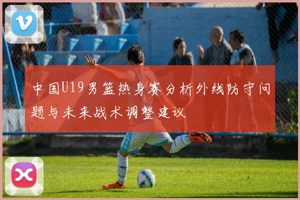 中国U19男篮热身赛分析外线防守问题与未来战术调整建议