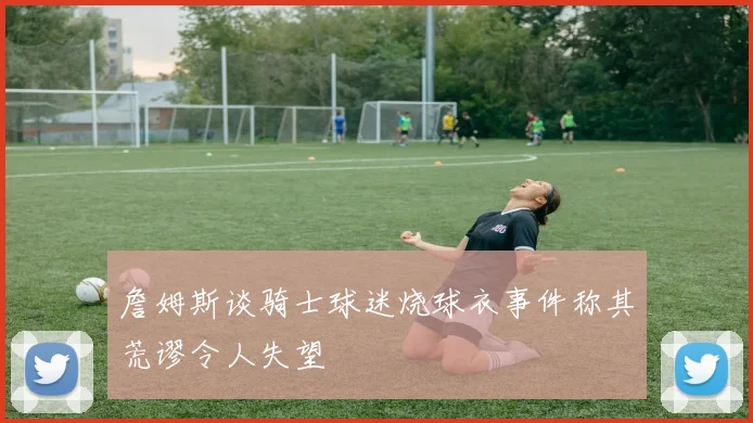 詹姆斯谈骑士球迷烧球衣事件称其荒谬令人失望