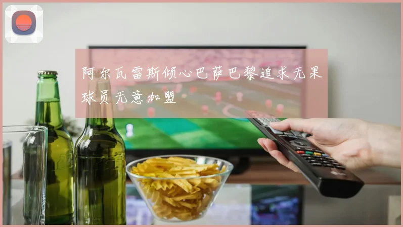 阿尔瓦雷斯倾心巴萨巴黎追求无果球员无意加盟