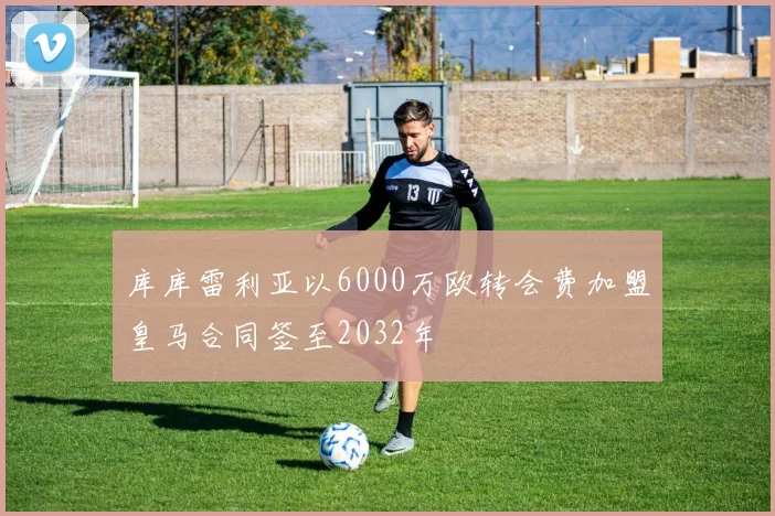 库库雷利亚以6000万欧转会费加盟皇马合同签至2032年
