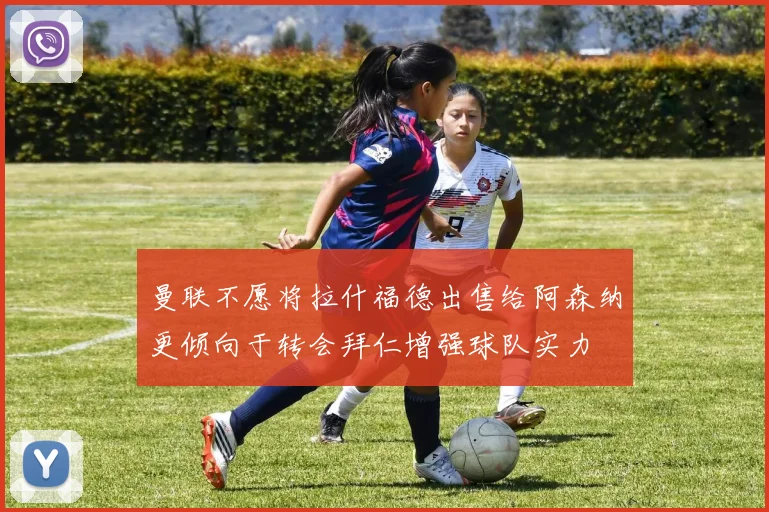 曼联不愿将拉什福德出售给阿森纳更倾向于转会拜仁增强球队实力