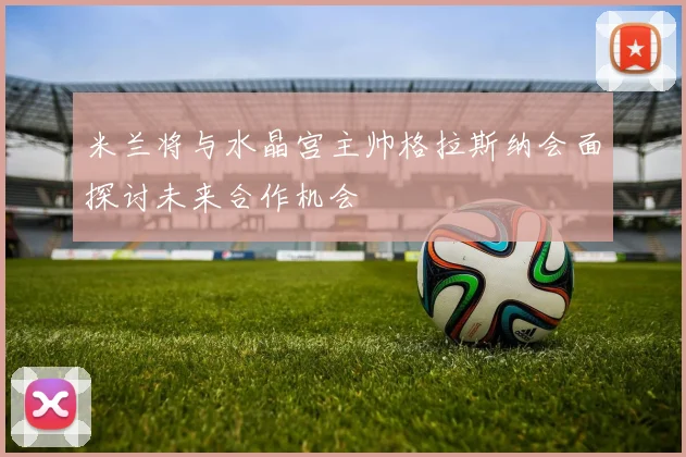 米兰将与水晶宫主帅格拉斯纳会面探讨未来合作机会