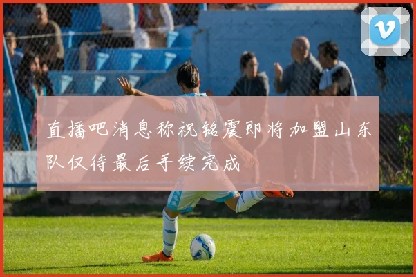 直播吧消息称祝铭震即将加盟山东队仅待最后手续完成