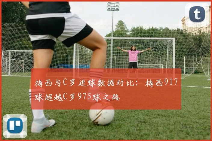 梅西与C罗进球数据对比：梅西917球超越C罗975球之路