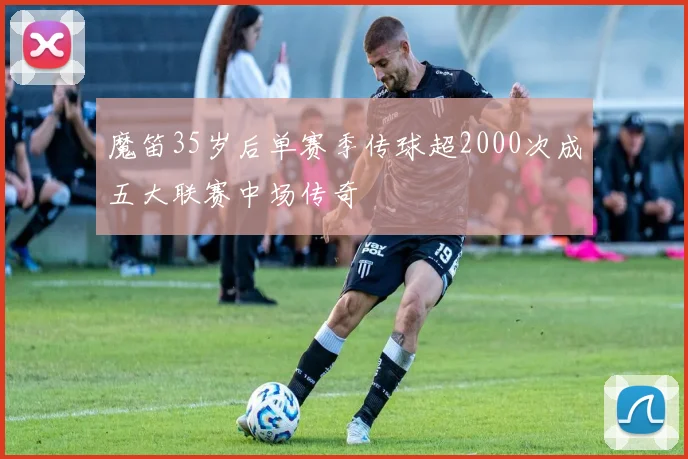 魔笛35岁后单赛季传球超2000次成五大联赛中场传奇
