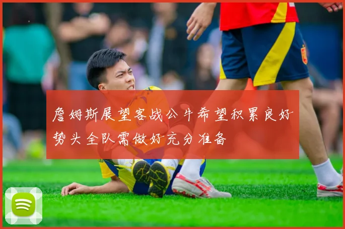 詹姆斯展望客战公牛希望积累良好势头全队需做好充分准备