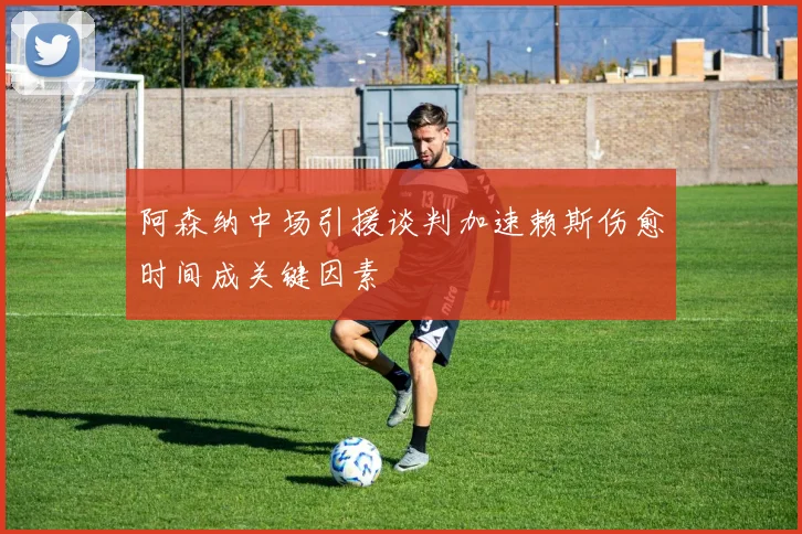 阿森纳中场引援谈判加速赖斯伤愈时间成关键因素
