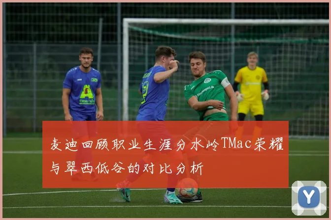 麦迪回顾职业生涯分水岭TMac荣耀与翠西低谷的对比分析