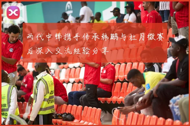 两代中锋携手传承韩鹏与杜月徵赛后深入交流经验分享
