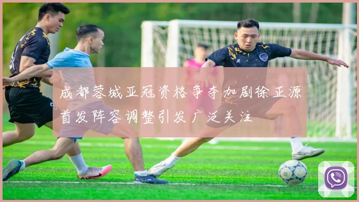 成都蓉城亚冠资格争夺加剧徐正源首发阵容调整引发广泛关注