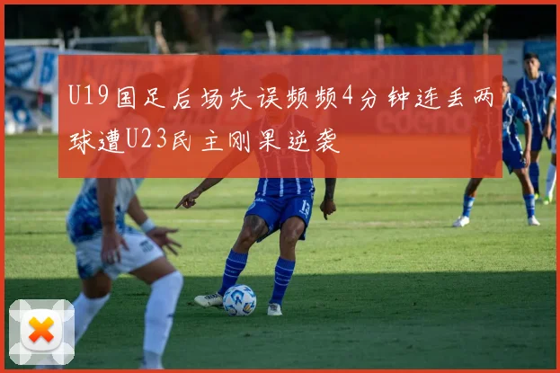 U19国足后场失误频频4分钟连丢两球遭U23民主刚果逆袭