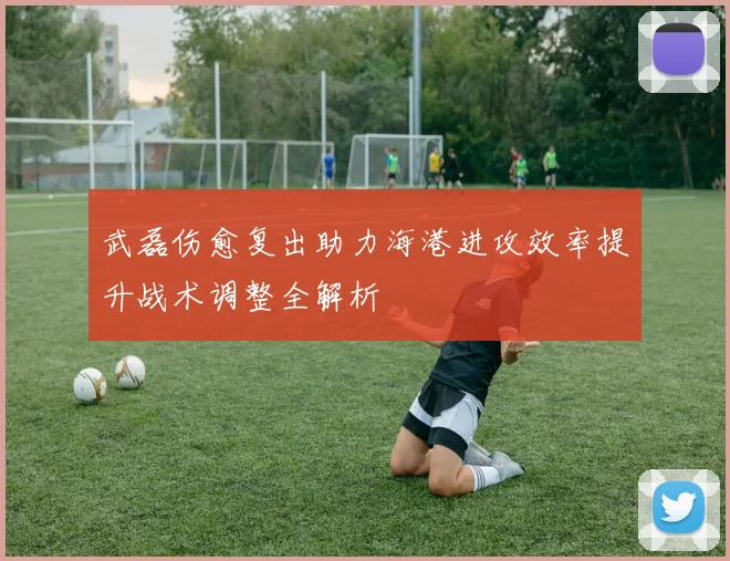 武磊伤愈复出助力海港进攻效率提升战术调整全解析