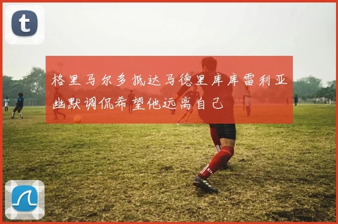 格里马尔多抵达马德里库库雷利亚幽默调侃希望他远离自己
